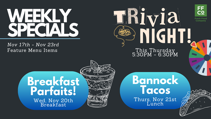 Specials for November 17th to 23rd: Breakfast Parfaits on Wednesday November 20th for breakfast. Bannock tacos for lunch on Thursday November 21st and Trivia night also this Thursday from 5:30pm to 6:30pm.