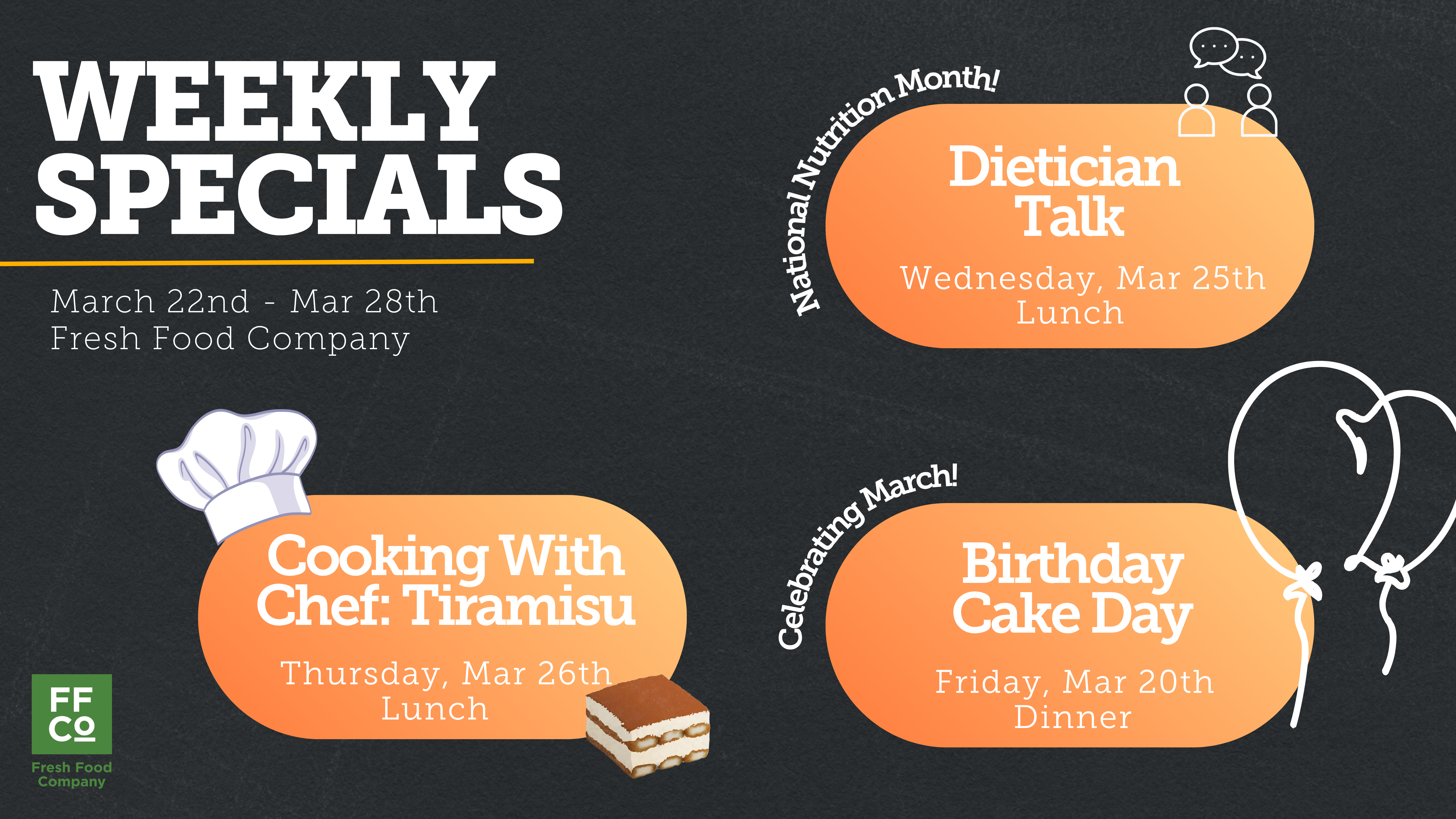  A promotional graphic titled “Weekly Specials” features three event announcements on a dark textured background. The date range “March 22nd – Mar 28th” and “Fresh Food Company” appear under the header. On the right, an orange speech‑bubble shape labeled “Dietician Talk” notes the event is Wednesday, March 25th at lunch, with small line‑art figures of two people above it and the curved text “National Nutrition Month!” On the left, an orange rounded rectangle shows “Cooking With Chef: Tiramisu,” scheduled for Thursday, March 26th at lunch, with a white chef hat graphic and a small illustration of a slice of tiramisu. At the bottom right, another orange shape announces “Birthday Cake Day” on Friday, March 20th at dinner, decorated with a white outline drawing of balloons and the curved text “Celebrating March!” A green Fresh Food Company logo appears in the lower left corner.