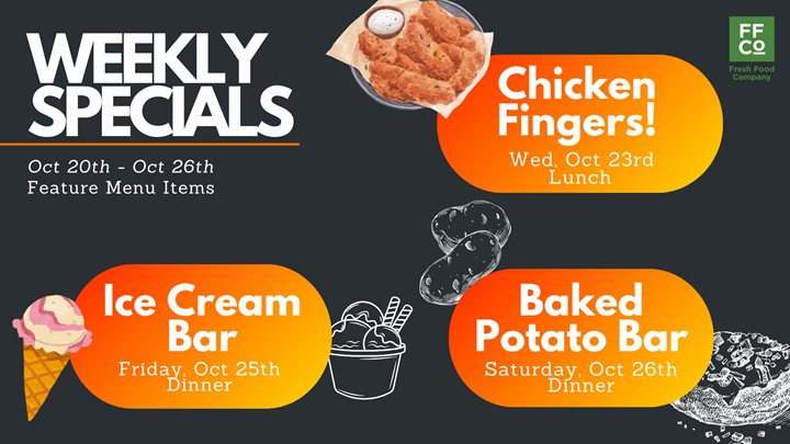 Weekly Specials October 20th - 26th: Chicken Fingers on Wednesday, October 23rd at lunch, Ice Cream Bar on Friday October 25th at dinner, Baked potato bar on Saturday October 26th at dinner